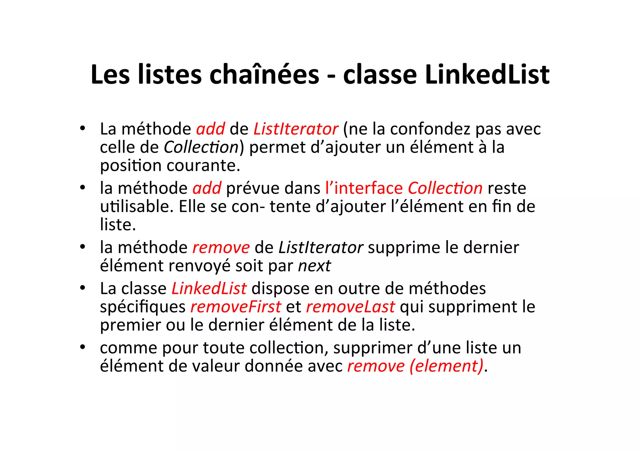 Les	
  listes	
  chaînées	
  -­‐	
  classe	
  LinkedList	
  
•  La	
  méthode	
  add	
  de	
  ListIterator	
  (ne	
  la	
  confondez	
  pas	
  avec	
  
celle	
  de	
  Collec8on)	
  permet	
  d’ajouter	
  un	
  élément	
  à	
  la	
  
posiOon	
  courante.	
  
•  la	
  méthode	
  add	
  prévue	
  dans	
  l’interface	
  Collec8on	
  reste	
  
uOlisable.	
  Elle	
  se	
  con-­‐	
  tente	
  d’ajouter	
  l’élément	
  en	
  ﬁn	
  de	
  
liste.	
  
•  la	
  méthode	
  remove	
  de	
  ListIterator	
  supprime	
  le	
  dernier	
  
élément	
  renvoyé	
  soit	
  par	
  next	
  
•  La	
  classe	
  LinkedList	
  dispose	
  en	
  outre	
  de	
  méthodes	
  
spéciﬁques	
  removeFirst	
  et	
  removeLast	
  qui	
  suppriment	
  le	
  
premier	
  ou	
  le	
  dernier	
  élément	
  de	
  la	
  liste.	
  
•  comme	
  pour	
  toute	
  collecOon,	
  supprimer	
  d’une	
  liste	
  un	
  
élément	
  de	
  valeur	
  donnée	
  avec	
  remove	
  (element).	
  

 