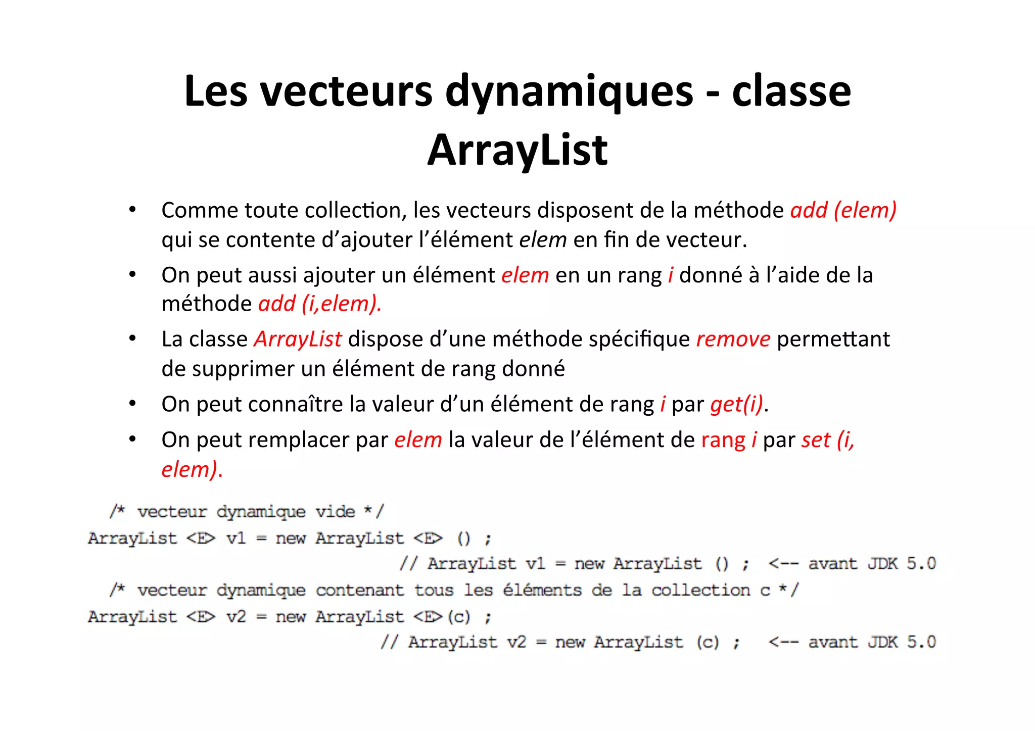 Les	
  vecteurs	
  dynamiques	
  -­‐	
  classe	
  
ArrayList	
  
•  Comme	
  toute	
  collecOon,	
  les	
  vecteurs	
  disposent	
  de	
  la	
  méthode	
  add	
  (elem)	
  
qui	
  se	
  contente	
  d’ajouter	
  l’élément	
  elem	
  en	
  ﬁn	
  de	
  vecteur.	
  
•  On	
  peut	
  aussi	
  ajouter	
  un	
  élément	
  elem	
  en	
  un	
  rang	
  i	
  donné	
  à	
  l’aide	
  de	
  la	
  
méthode	
  add	
  (i,elem).	
  
•  La	
  classe	
  ArrayList	
  dispose	
  d’une	
  méthode	
  spéciﬁque	
  remove	
  permeUant	
  
de	
  supprimer	
  un	
  élément	
  de	
  rang	
  donné	
  
•  On	
  peut	
  connaître	
  la	
  valeur	
  d’un	
  élément	
  de	
  rang	
  i	
  par	
  get(i).	
  	
  
•  On	
  peut	
  remplacer	
  par	
  elem	
  la	
  valeur	
  de	
  l’élément	
  de	
  rang	
  i	
  par	
  set	
  (i,	
  
elem).	
  

 
