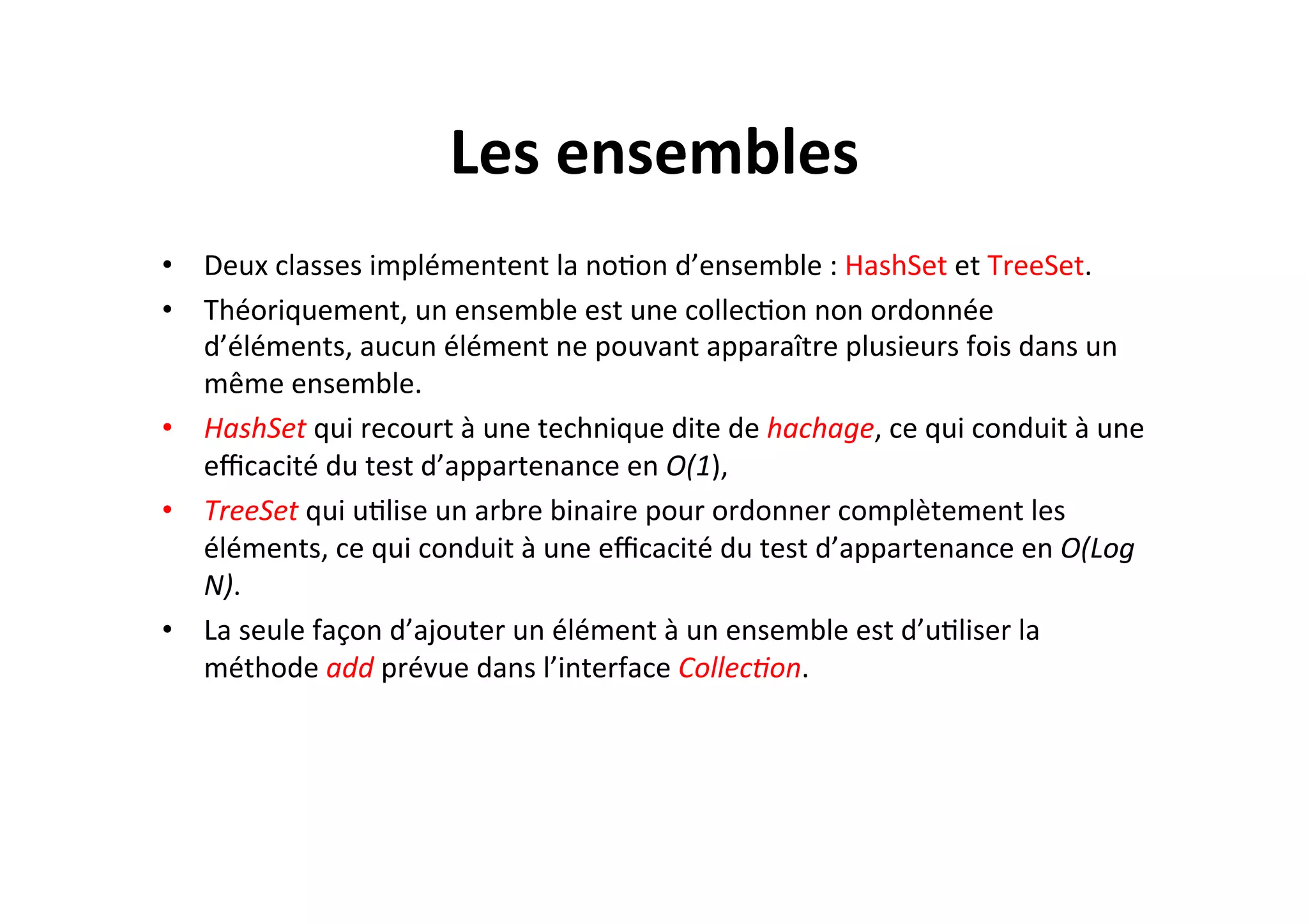 Les	
  ensembles	
  
•  Deux	
  classes	
  implémentent	
  la	
  noOon	
  d’ensemble	
  :	
  HashSet	
  et	
  TreeSet.	
  	
  
•  Théoriquement,	
  un	
  ensemble	
  est	
  une	
  collecOon	
  non	
  ordonnée	
  
d’éléments,	
  aucun	
  élément	
  ne	
  pouvant	
  apparaître	
  plusieurs	
  fois	
  dans	
  un	
  
même	
  ensemble.	
  	
  
•  HashSet	
  qui	
  recourt	
  à	
  une	
  technique	
  dite	
  de	
  hachage,	
  ce	
  qui	
  conduit	
  à	
  une	
  
eﬃcacité	
  du	
  test	
  d’appartenance	
  en	
  O(1),	
  
•  TreeSet	
  qui	
  uOlise	
  un	
  arbre	
  binaire	
  pour	
  ordonner	
  complètement	
  les	
  
éléments,	
  ce	
  qui	
  conduit	
  à	
  une	
  eﬃcacité	
  du	
  test	
  d’appartenance	
  en	
  O(Log	
  
N).	
  
•  La	
  seule	
  façon	
  d’ajouter	
  un	
  élément	
  à	
  un	
  ensemble	
  est	
  d’uOliser	
  la	
  
méthode	
  add	
  prévue	
  dans	
  l’interface	
  Collec8on.	
  

 