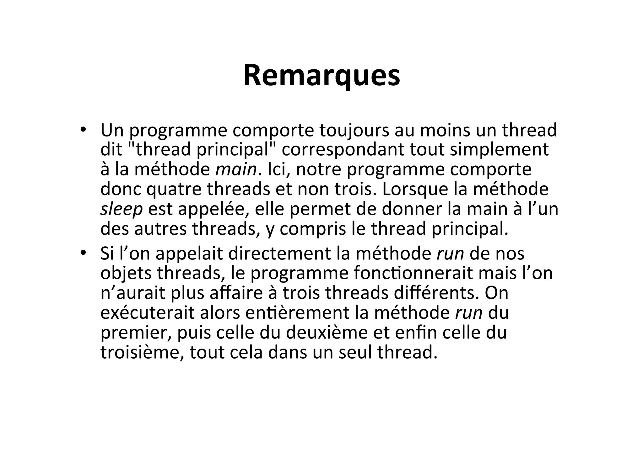 Remarques	
  
•  Un	
  programme	
  comporte	
  toujours	
  au	
  moins	
  un	
  thread	
  
dit	
  "thread	
  principal"	
  correspondant	
  tout	
  simplement	
  
à	
  la	
  méthode	
  main.	
  Ici,	
  notre	
  programme	
  comporte	
  
donc	
  quatre	
  threads	
  et	
  non	
  trois.	
  Lorsque	
  la	
  méthode	
  
sleep	
  est	
  appelée,	
  elle	
  permet	
  de	
  donner	
  la	
  main	
  à	
  l’un	
  
des	
  autres	
  threads,	
  y	
  compris	
  le	
  thread	
  principal.	
  
•  Si	
  l’on	
  appelait	
  directement	
  la	
  méthode	
  run	
  de	
  nos	
  
objets	
  threads,	
  le	
  programme	
  foncOonnerait	
  mais	
  l’on	
  
n’aurait	
  plus	
  aﬀaire	
  à	
  trois	
  threads	
  diﬀérents.	
  On	
  
exécuterait	
  alors	
  enOèrement	
  la	
  méthode	
  run	
  du	
  
premier,	
  puis	
  celle	
  du	
  deuxième	
  et	
  enﬁn	
  celle	
  du	
  
troisième,	
  tout	
  cela	
  dans	
  un	
  seul	
  thread.	
  

 