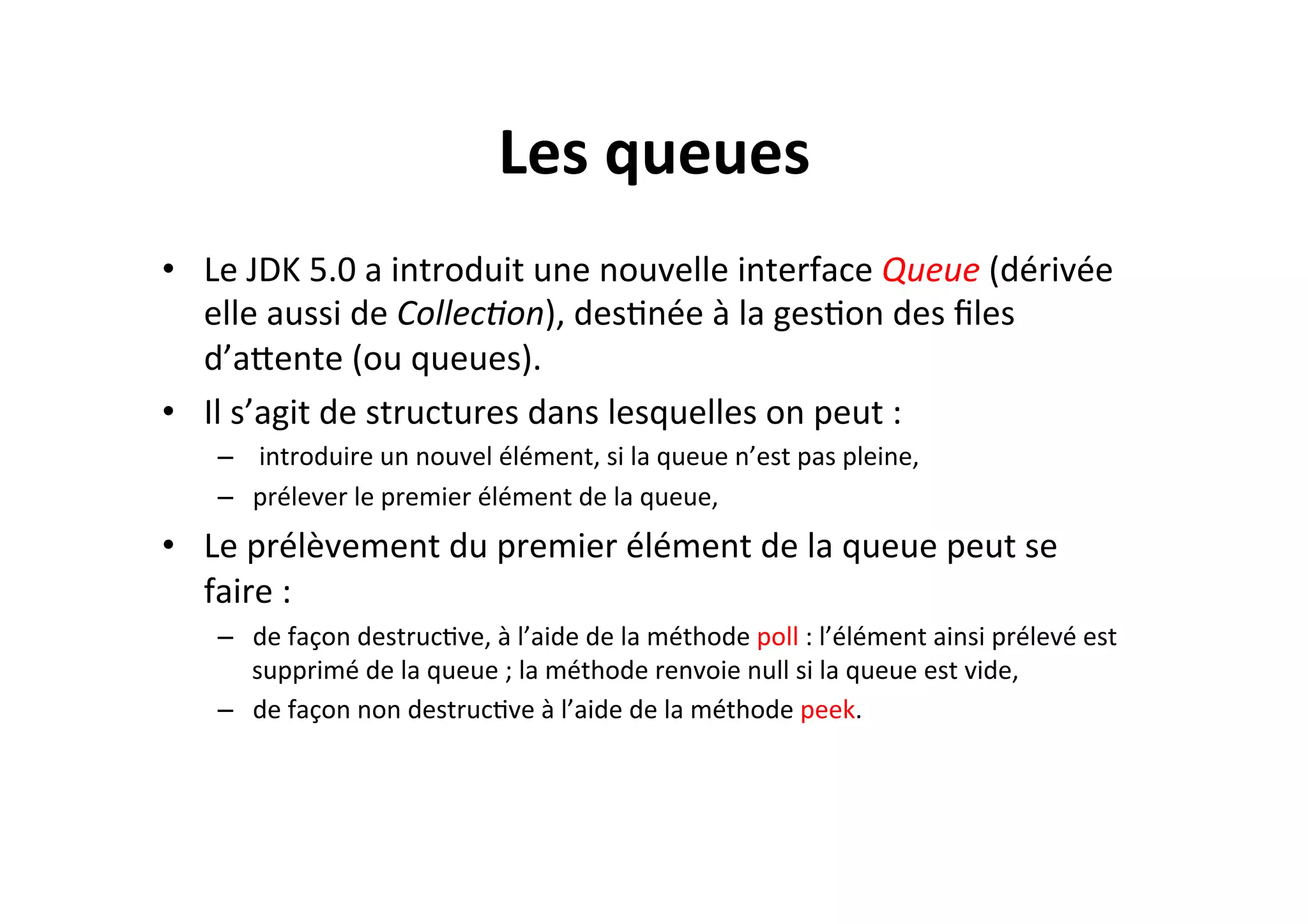 Les	
  queues	
  
•  Le	
  JDK	
  5.0	
  a	
  introduit	
  une	
  nouvelle	
  interface	
  Queue	
  (dérivée	
  
elle	
  aussi	
  de	
  Collec8on),	
  desOnée	
  à	
  la	
  gesOon	
  des	
  ﬁles	
  
d’aUente	
  (ou	
  queues).	
  	
  
•  Il	
  s’agit	
  de	
  structures	
  dans	
  lesquelles	
  on	
  peut	
  :	
  
–  	
  introduire	
  un	
  nouvel	
  élément,	
  si	
  la	
  queue	
  n’est	
  pas	
  pleine,	
  	
  
–  prélever	
  le	
  premier	
  élément	
  de	
  la	
  queue,	
  

•  Le	
  prélèvement	
  du	
  premier	
  élément	
  de	
  la	
  queue	
  peut	
  se	
  
faire	
  :	
  
–  de	
  façon	
  destrucOve,	
  à	
  l’aide	
  de	
  la	
  méthode	
  poll	
  :	
  l’élément	
  ainsi	
  prélevé	
  est	
  
supprimé	
  de	
  la	
  queue	
  ;	
  la	
  méthode	
  renvoie	
  null	
  si	
  la	
  queue	
  est	
  vide,	
  
–  de	
  façon	
  non	
  destrucOve	
  à	
  l’aide	
  de	
  la	
  méthode	
  peek.	
  

 