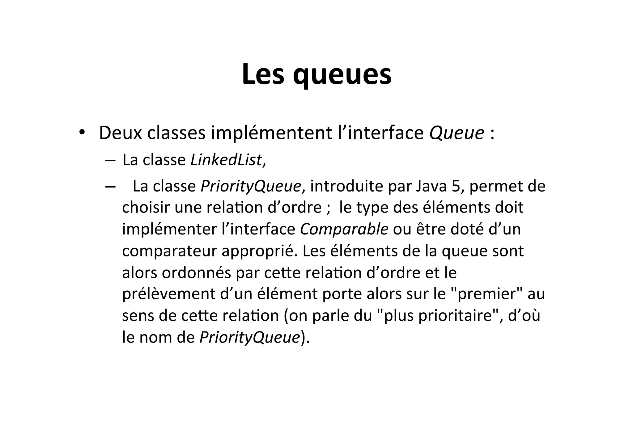 Les	
  queues	
  
•  Deux	
  classes	
  implémentent	
  l’interface	
  Queue	
  :	
  
–  La	
  classe	
  LinkedList,	
  
–  	
   La	
  classe	
  PriorityQueue,	
  introduite	
  par	
  Java	
  5,	
  permet	
  de	
  
choisir	
  une	
  relaOon	
  d’ordre	
  ;	
  	
  le	
  type	
  des	
  éléments	
  doit	
  
implémenter	
  l’interface	
  Comparable	
  ou	
  être	
  doté	
  d’un	
  
comparateur	
  approprié.	
  Les	
  éléments	
  de	
  la	
  queue	
  sont	
  
alors	
  ordonnés	
  par	
  ceUe	
  relaOon	
  d’ordre	
  et	
  le	
  
prélèvement	
  d’un	
  élément	
  porte	
  alors	
  sur	
  le	
  "premier"	
  au	
  
sens	
  de	
  ceUe	
  relaOon	
  (on	
  parle	
  du	
  "plus	
  prioritaire",	
  d’où	
  
le	
  nom	
  de	
  PriorityQueue).	
  

 