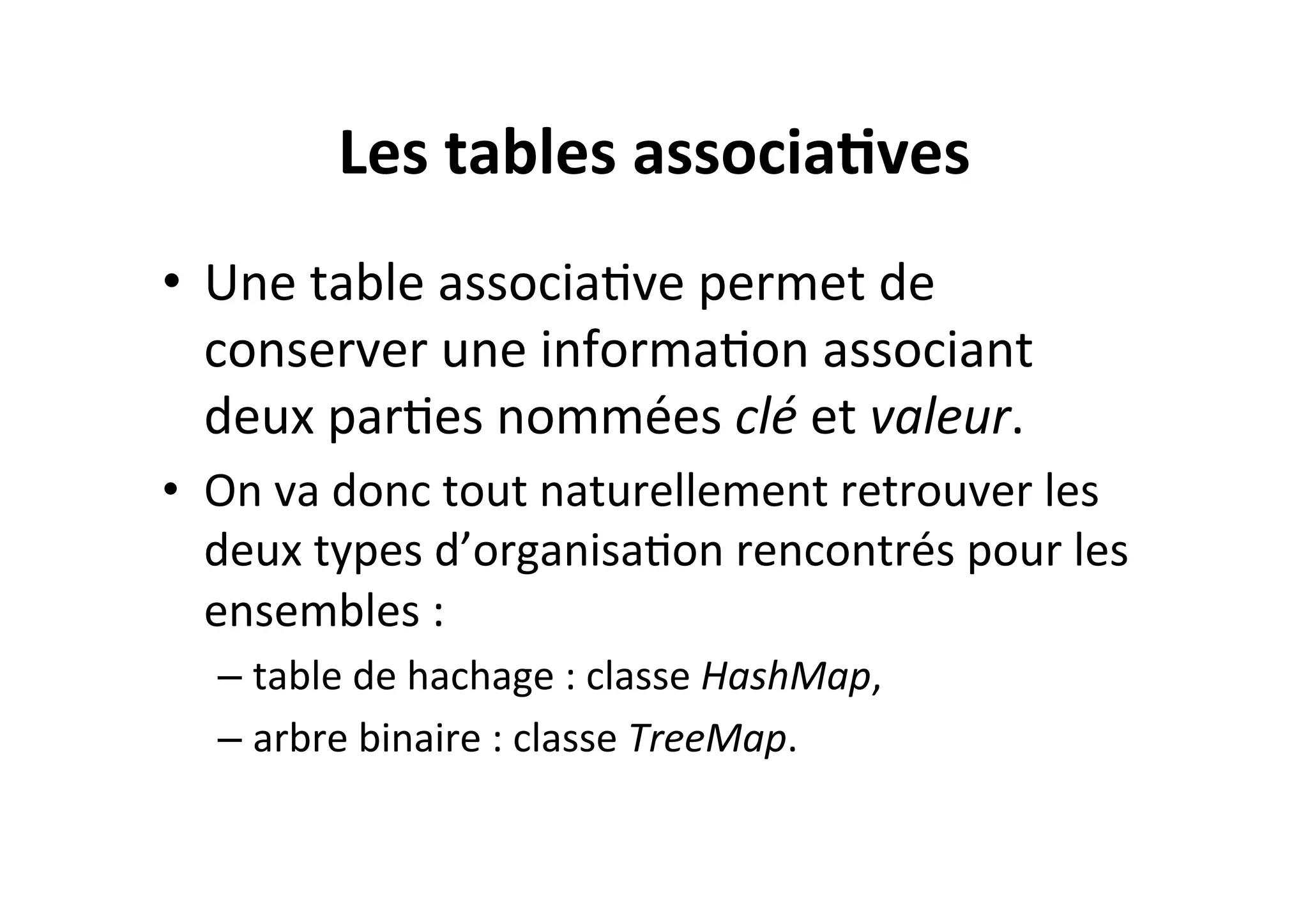 Les	
  tables	
  associa2ves	
  
•  Une	
  table	
  associaOve	
  permet	
  de	
  
conserver	
  une	
  informaOon	
  associant	
  
deux	
  parOes	
  nommées	
  clé	
  et	
  valeur.	
  	
  
•  On	
  va	
  donc	
  tout	
  naturellement	
  retrouver	
  les	
  
deux	
  types	
  d’organisaOon	
  rencontrés	
  pour	
  les	
  
ensembles	
  :	
  
–  table	
  de	
  hachage	
  :	
  classe	
  HashMap,	
  
–  arbre	
  binaire	
  :	
  classe	
  TreeMap.	
  

 