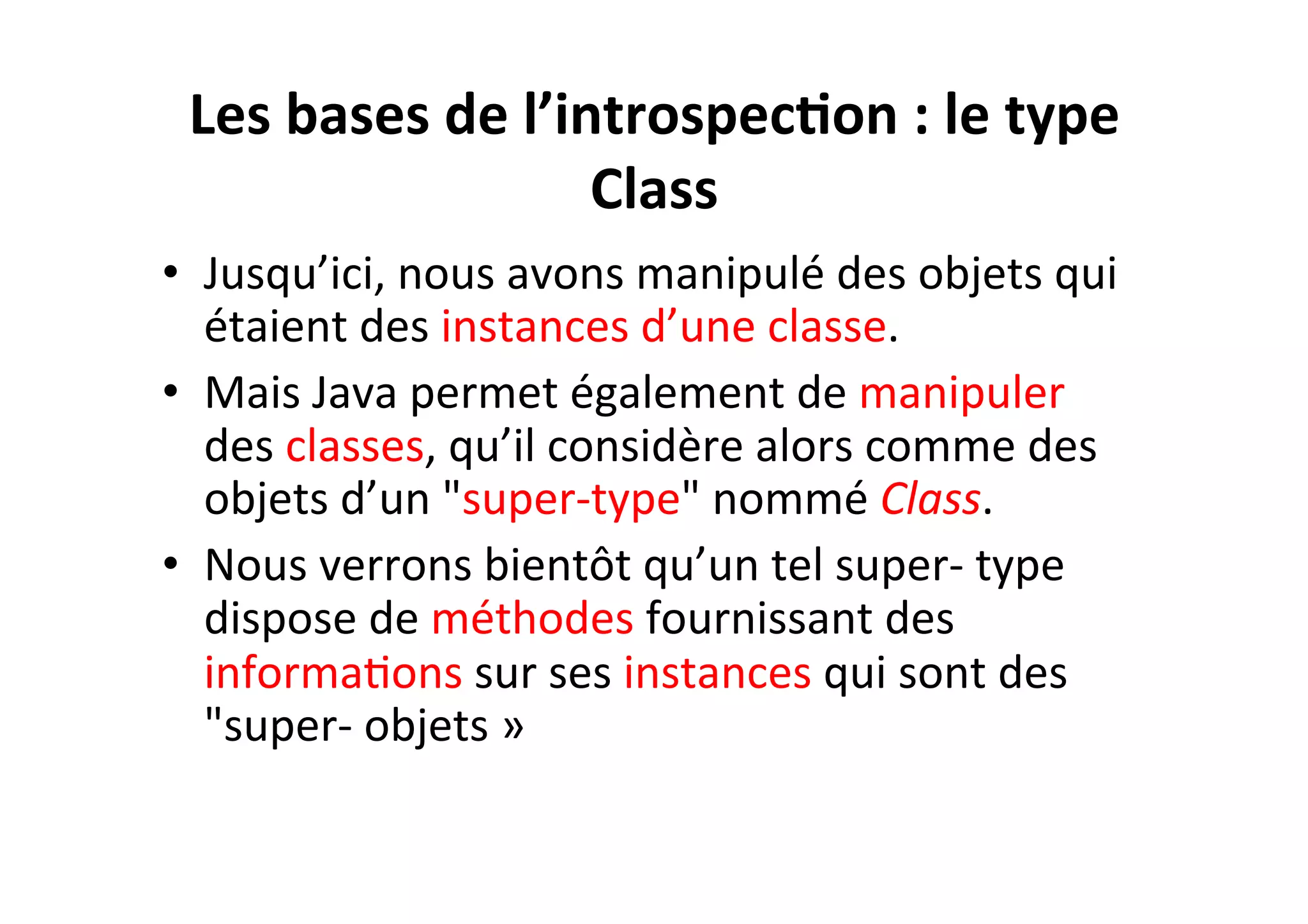Les	
  bases	
  de	
  l’introspec2on	
  :	
  le	
  type	
  
Class	
  
•  Jusqu’ici,	
  nous	
  avons	
  manipulé	
  des	
  objets	
  qui	
  
étaient	
  des	
  instances	
  d’une	
  classe.	
  	
  
•  Mais	
  Java	
  permet	
  également	
  de	
  manipuler	
  
des	
  classes,	
  qu’il	
  considère	
  alors	
  comme	
  des	
  
objets	
  d’un	
  "super-­‐type"	
  nommé	
  Class.	
  	
  
•  Nous	
  verrons	
  bientôt	
  qu’un	
  tel	
  super-­‐	
  type	
  
dispose	
  de	
  méthodes	
  fournissant	
  des	
  
informaOons	
  sur	
  ses	
  instances	
  qui	
  sont	
  des	
  
"super-­‐	
  objets	
  »	
  

 