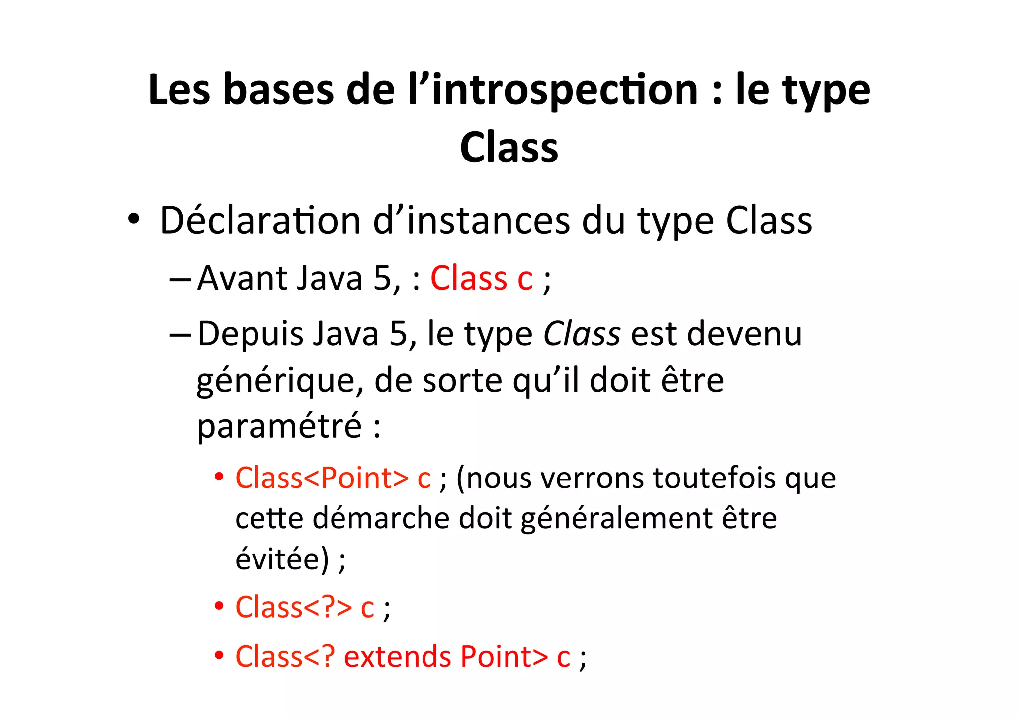 Les	
  bases	
  de	
  l’introspec2on	
  :	
  le	
  type	
  
Class	
  
•  DéclaraOon	
  d’instances	
  du	
  type	
  Class	
  
– Avant	
  Java	
  5,	
  :	
  Class	
  c	
  ;	
  
– Depuis	
  Java	
  5,	
  le	
  type	
  Class	
  est	
  devenu	
  
générique,	
  de	
  sorte	
  qu’il	
  doit	
  être	
  
paramétré	
  :	
  
•  Class<Point>	
  c	
  ;	
  (nous	
  verrons	
  toutefois	
  que	
  
ceUe	
  démarche	
  doit	
  généralement	
  être	
  
évitée)	
  ;	
  
•  Class<?>	
  c	
  ;	
  
•  Class<?	
  extends	
  Point>	
  c	
  ;	
  

 