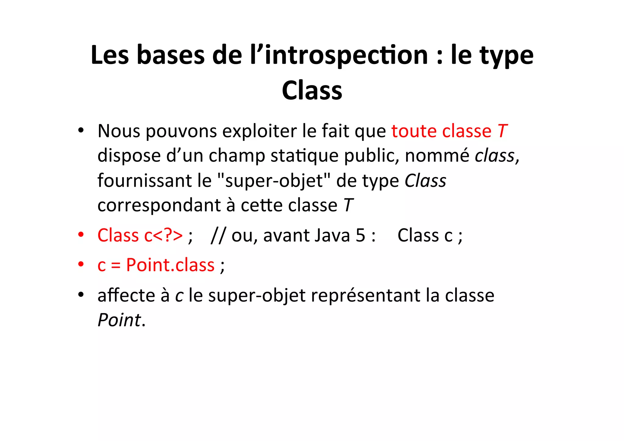 Les	
  bases	
  de	
  l’introspec2on	
  :	
  le	
  type	
  
Class	
  
•  Nous	
  pouvons	
  exploiter	
  le	
  fait	
  que	
  toute	
  classe	
  T	
  
dispose	
  d’un	
  champ	
  staOque	
  public,	
  nommé	
  class,	
  
fournissant	
  le	
  "super-­‐objet"	
  de	
  type	
  Class	
  
correspondant	
  à	
  ceUe	
  classe	
  T	
  
•  Class	
  c<?>	
  ; 	
  //	
  ou,	
  avant	
  Java	
  5	
  : 	
  Class	
  c	
  ;	
  
•  c	
  =	
  Point.class	
  ;	
  
•  aﬀecte	
  à	
  c	
  le	
  super-­‐objet	
  représentant	
  la	
  classe	
  
Point.	
  

 