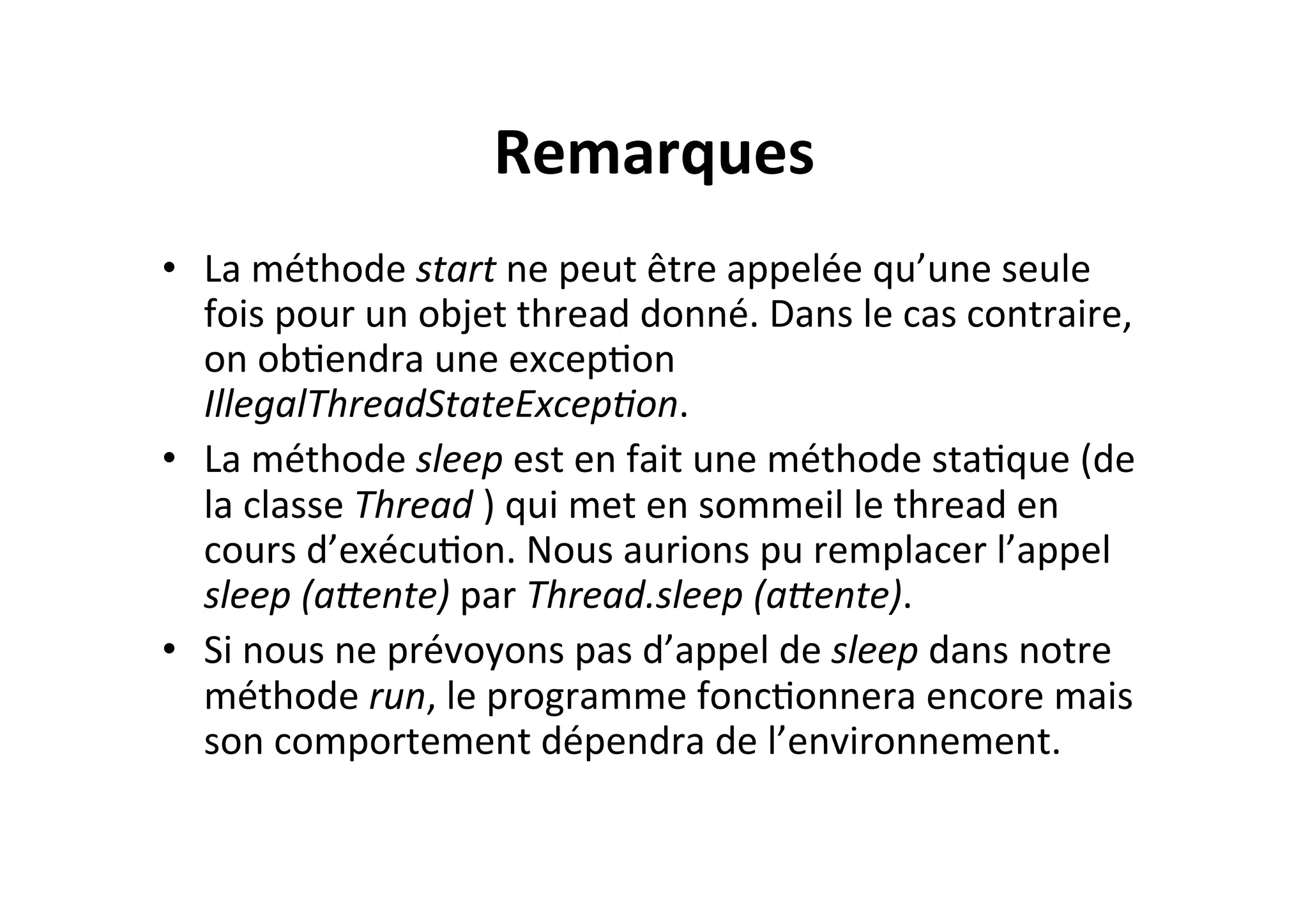 Remarques	
  
•  La	
  méthode	
  start	
  ne	
  peut	
  être	
  appelée	
  qu’une	
  seule	
  
fois	
  pour	
  un	
  objet	
  thread	
  donné.	
  Dans	
  le	
  cas	
  contraire,	
  
on	
  obOendra	
  une	
  excepOon	
  
IllegalThreadStateExcep8on.	
  
•  La	
  méthode	
  sleep	
  est	
  en	
  fait	
  une	
  méthode	
  staOque	
  (de	
  
la	
  classe	
  Thread	
  )	
  qui	
  met	
  en	
  sommeil	
  le	
  thread	
  en	
  
cours	
  d’exécuOon.	
  Nous	
  aurions	
  pu	
  remplacer	
  l’appel	
  
sleep	
  (a;ente)	
  par	
  Thread.sleep	
  (a;ente).	
  
•  Si	
  nous	
  ne	
  prévoyons	
  pas	
  d’appel	
  de	
  sleep	
  dans	
  notre	
  
méthode	
  run,	
  le	
  programme	
  foncOonnera	
  encore	
  mais	
  
son	
  comportement	
  dépendra	
  de	
  l’environnement.	
  

 
