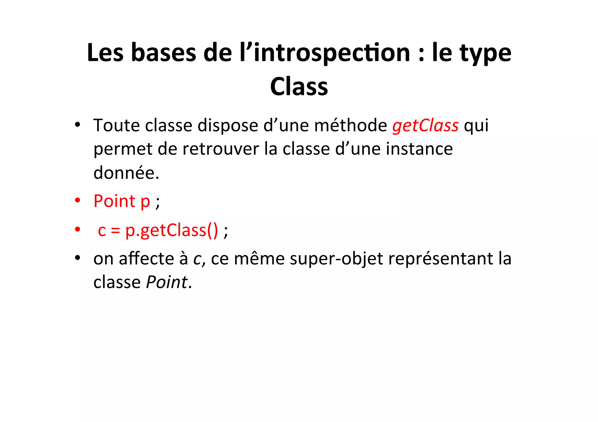 Les	
  bases	
  de	
  l’introspec2on	
  :	
  le	
  type	
  
Class	
  
•  Toute	
  classe	
  dispose	
  d’une	
  méthode	
  getClass	
  qui	
  
permet	
  de	
  retrouver	
  la	
  classe	
  d’une	
  instance	
  
donnée.	
  	
  
•  Point	
  p	
  ;	
  
•  	
  c	
  =	
  p.getClass()	
  ;	
  
•  on	
  aﬀecte	
  à	
  c,	
  ce	
  même	
  super-­‐objet	
  représentant	
  la	
  
classe	
  Point.	
  

 