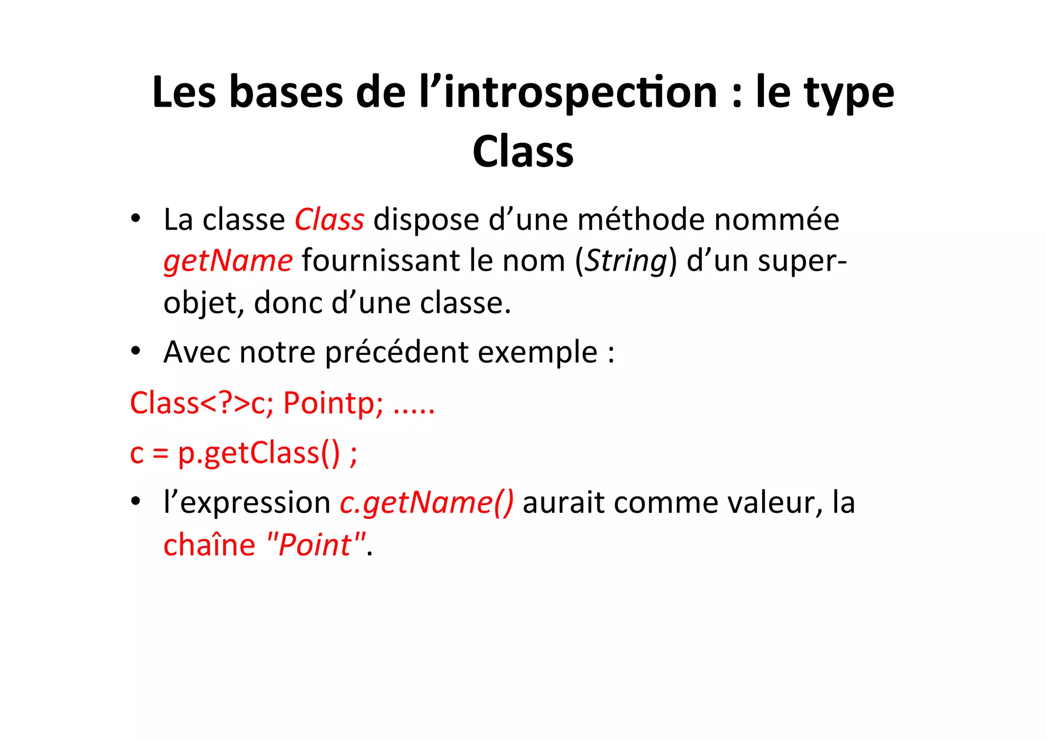 Les	
  bases	
  de	
  l’introspec2on	
  :	
  le	
  type	
  
Class	
  
•  La	
  classe	
  Class	
  dispose	
  d’une	
  méthode	
  nommée	
  
getName	
  fournissant	
  le	
  nom	
  (String)	
  d’un	
  super-­‐
objet,	
  donc	
  d’une	
  classe.	
  	
  
•  Avec	
  notre	
  précédent	
  exemple	
  :	
  
Class<?>c;	
  Pointp;	
  .....	
  
c	
  =	
  p.getClass()	
  ;	
  
•  l’expression	
  c.getName()	
  aurait	
  comme	
  valeur,	
  la	
  
chaîne	
  "Point".	
  

 