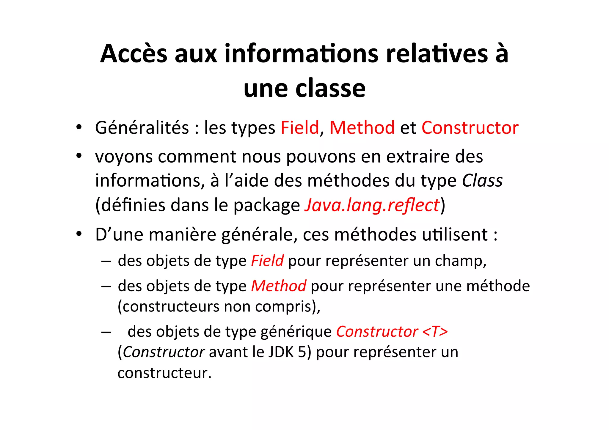 Accès	
  aux	
  informa2ons	
  rela2ves	
  à	
  
une	
  classe	
  
•  Généralités	
  :	
  les	
  types	
  Field,	
  Method	
  et	
  Constructor	
  
•  voyons	
  comment	
  nous	
  pouvons	
  en	
  extraire	
  des	
  
informaOons,	
  à	
  l’aide	
  des	
  méthodes	
  du	
  type	
  Class	
  
(déﬁnies	
  dans	
  le	
  package	
  Java.lang.reﬂect)	
  
•  D’une	
  manière	
  générale,	
  ces	
  méthodes	
  uOlisent	
  :	
  
–  des	
  objets	
  de	
  type	
  Field	
  pour	
  représenter	
  un	
  champ,	
  
–  des	
  objets	
  de	
  type	
  Method	
  pour	
  représenter	
  une	
  méthode	
  
(constructeurs	
  non	
  compris),	
  
–  	
   des	
  objets	
  de	
  type	
  générique	
  Constructor	
  <T>	
  
(Constructor	
  avant	
  le	
  JDK	
  5)	
  pour	
  représenter	
  un	
  
constructeur.	
  

 
