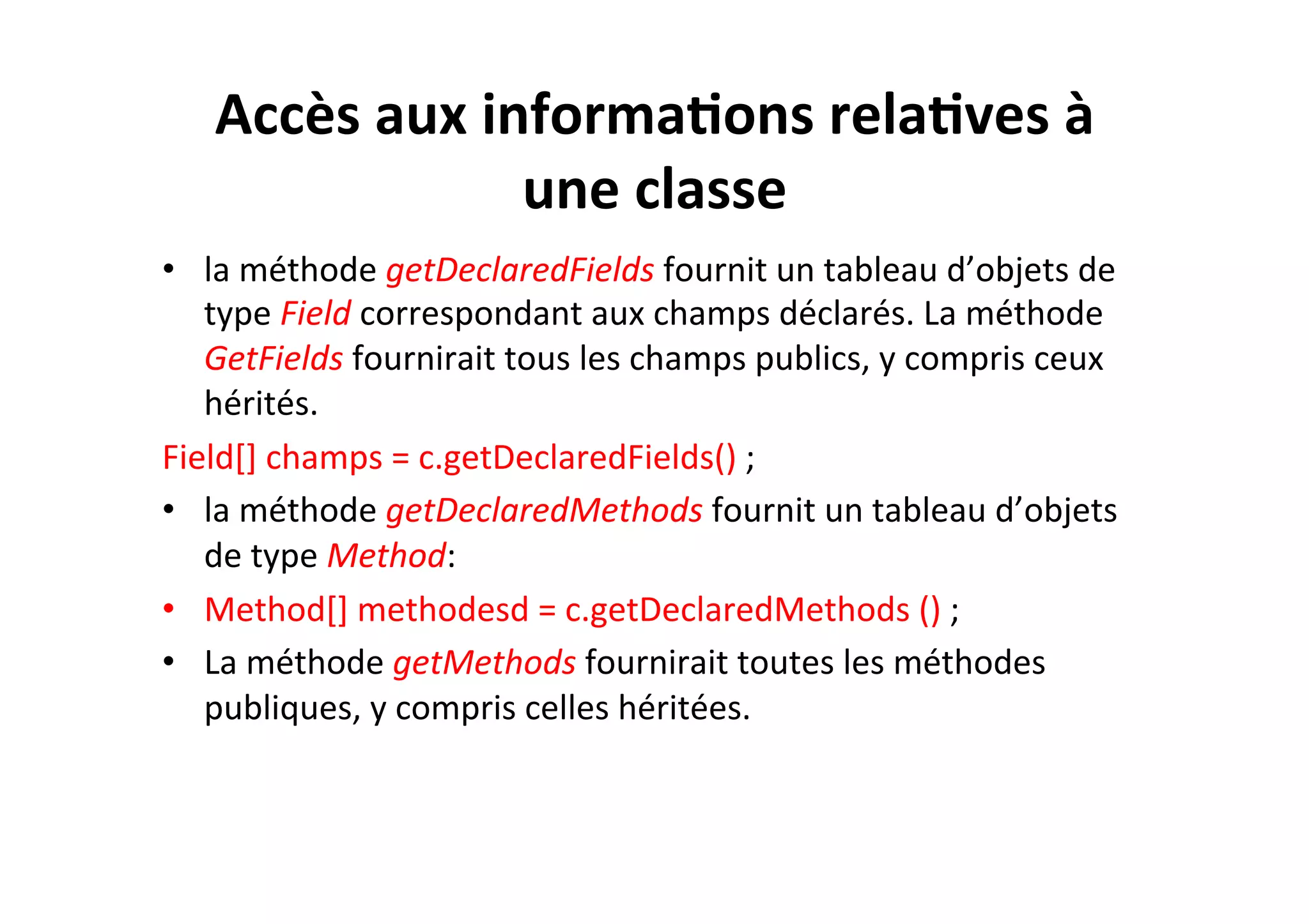 Accès	
  aux	
  informa2ons	
  rela2ves	
  à	
  
une	
  classe	
  
•  la	
  méthode	
  getDeclaredFields	
  fournit	
  un	
  tableau	
  d’objets	
  de	
  
type	
  Field	
  correspondant	
  aux	
  champs	
  déclarés.	
  La	
  méthode	
  
GetFields	
  fournirait	
  tous	
  les	
  champs	
  publics,	
  y	
  compris	
  ceux	
  
hérités.	
  
Field[]	
  champs	
  =	
  c.getDeclaredFields()	
  ;	
  
•  la	
  méthode	
  getDeclaredMethods	
  fournit	
  un	
  tableau	
  d’objets	
  
de	
  type	
  Method:	
  
•  Method[]	
  methodesd	
  =	
  c.getDeclaredMethods	
  ()	
  ;	
  
•  La	
  méthode	
  getMethods	
  fournirait	
  toutes	
  les	
  méthodes	
  
publiques,	
  y	
  compris	
  celles	
  héritées.	
  

 