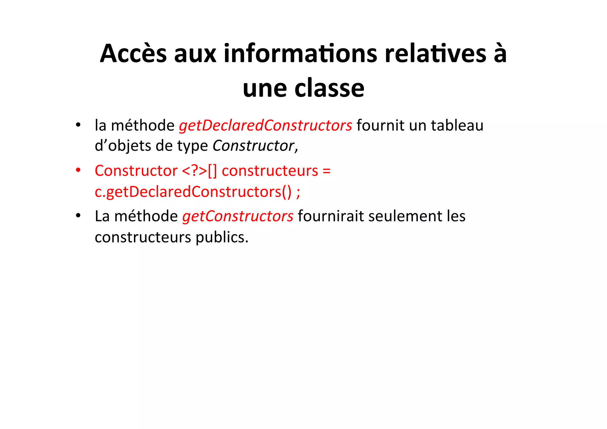 Accès	
  aux	
  informa2ons	
  rela2ves	
  à	
  
une	
  classe	
  
•  la	
  méthode	
  getDeclaredConstructors	
  fournit	
  un	
  tableau	
  
d’objets	
  de	
  type	
  Constructor,	
  	
  
•  Constructor	
  <?>[]	
  constructeurs	
  =	
  
c.getDeclaredConstructors()	
  ;	
  
•  La	
  méthode	
  getConstructors	
  fournirait	
  seulement	
  les	
  
constructeurs	
  publics.	
  

 