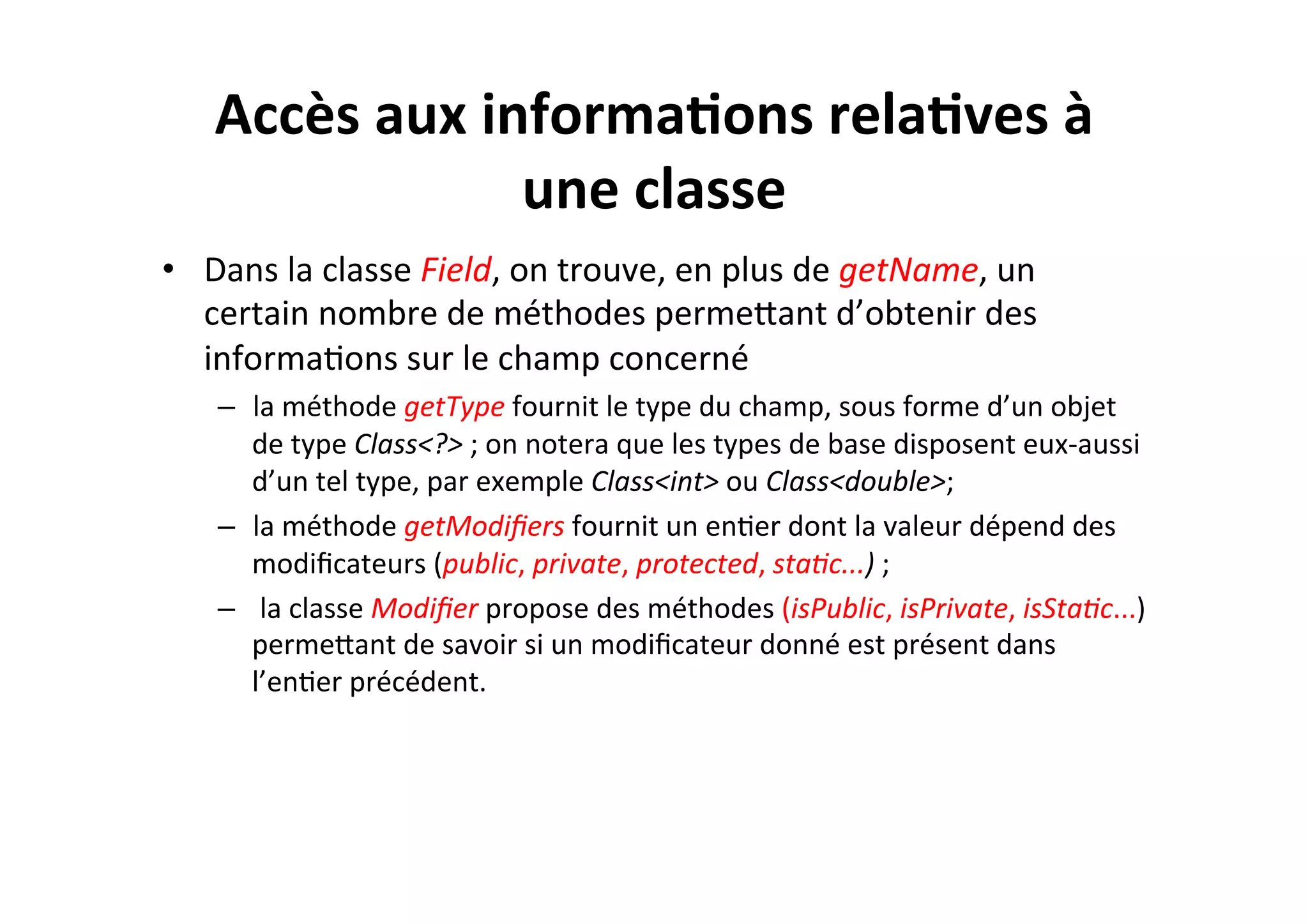 Accès	
  aux	
  informa2ons	
  rela2ves	
  à	
  
une	
  classe	
  
•  Dans	
  la	
  classe	
  Field,	
  on	
  trouve,	
  en	
  plus	
  de	
  getName,	
  un	
  
certain	
  nombre	
  de	
  méthodes	
  permeUant	
  d’obtenir	
  des	
  
informaOons	
  sur	
  le	
  champ	
  concerné	
  
–  la	
  méthode	
  getType	
  fournit	
  le	
  type	
  du	
  champ,	
  sous	
  forme	
  d’un	
  objet	
  
de	
  type	
  Class<?>	
  ;	
  on	
  notera	
  que	
  les	
  types	
  de	
  base	
  disposent	
  eux-­‐aussi	
  
d’un	
  tel	
  type,	
  par	
  exemple	
  Class<int>	
  ou	
  Class<double>;	
  
–  la	
  méthode	
  getModiﬁers	
  fournit	
  un	
  enOer	
  dont	
  la	
  valeur	
  dépend	
  des	
  
modiﬁcateurs	
  (public,	
  private,	
  protected,	
  sta8c...)	
  ;	
  
–  	
  la	
  classe	
  Modiﬁer	
  propose	
  des	
  méthodes	
  (isPublic,	
  isPrivate,	
  isSta8c...)	
  
permeUant	
  de	
  savoir	
  si	
  un	
  modiﬁcateur	
  donné	
  est	
  présent	
  dans	
  
l’enOer	
  précédent.	
  

 