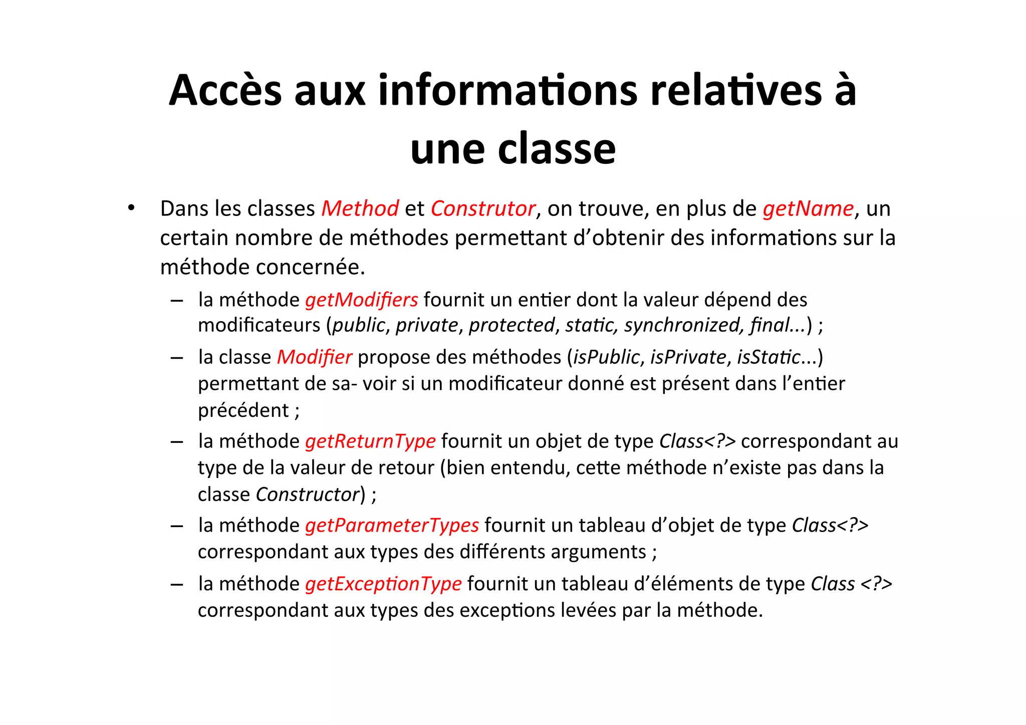 Accès	
  aux	
  informa2ons	
  rela2ves	
  à	
  
une	
  classe	
  
•  Dans	
  les	
  classes	
  Method	
  et	
  Construtor,	
  on	
  trouve,	
  en	
  plus	
  de	
  getName,	
  un	
  
certain	
  nombre	
  de	
  méthodes	
  permeUant	
  d’obtenir	
  des	
  informaOons	
  sur	
  la	
  
méthode	
  concernée.	
  	
  
–  la	
  méthode	
  getModiﬁers	
  fournit	
  un	
  enOer	
  dont	
  la	
  valeur	
  dépend	
  des	
  
modiﬁcateurs	
  (public,	
  private,	
  protected,	
  sta8c,	
  synchronized,	
  ﬁnal...)	
  ;	
  
–  la	
  classe	
  Modiﬁer	
  propose	
  des	
  méthodes	
  (isPublic,	
  isPrivate,	
  isSta8c...)	
  
permeUant	
  de	
  sa-­‐	
  voir	
  si	
  un	
  modiﬁcateur	
  donné	
  est	
  présent	
  dans	
  l’enOer	
  
précédent	
  ;	
  
–  la	
  méthode	
  getReturnType	
  fournit	
  un	
  objet	
  de	
  type	
  Class<?>	
  correspondant	
  au	
  
type	
  de	
  la	
  valeur	
  de	
  retour	
  (bien	
  entendu,	
  ceUe	
  méthode	
  n’existe	
  pas	
  dans	
  la	
  
classe	
  Constructor)	
  ;	
  
–  la	
  méthode	
  getParameterTypes	
  fournit	
  un	
  tableau	
  d’objet	
  de	
  type	
  Class<?>	
  
correspondant	
  aux	
  types	
  des	
  diﬀérents	
  arguments	
  ;	
  
–  la	
  méthode	
  getExcep8onType	
  fournit	
  un	
  tableau	
  d’éléments	
  de	
  type	
  Class	
  <?>	
  
correspondant	
  aux	
  types	
  des	
  excepOons	
  levées	
  par	
  la	
  méthode.	
  

 