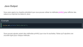Java Output
Vous avez appris du chapitre précédent que vous pouvez utiliser la méthode println() pour afficher des
valeurs ou imprimer du texte en Java :
Vous pouvez ajouter autant des méthodes println() que vous le souhaitez. Notez qu'il ajoutera une
nouvelle ligne pour chaque méthode :
 