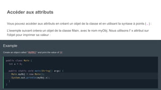 Accéder aux attributs
Vous pouvez accéder aux attributs en créant un objet de la classe et en utilisant la syntaxe à points ( . ) :
L'exemple suivant créera un objet de la classe Main, avec le nom myObj. Nous utilisons l' x attribut sur
l'objet pour imprimer sa valeur :
 