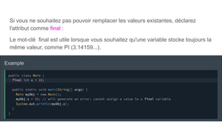 Si vous ne souhaitez pas pouvoir remplacer les valeurs existantes, déclarez
l'attribut comme final :
Le mot-clé final est utile lorsque vous souhaitez qu'une variable stocke toujours la
même valeur, comme PI (3.14159...).
 