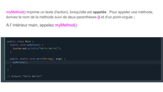 myMethod() imprime un texte (l'action), lorsqu'elle est appelée . Pour appeler une méthode,
écrivez le nom de la méthode suivi de deux parenthèses () et d'un point-virgule ;
A l' intérieur main, appelez myMethod():
 
