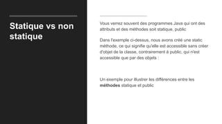 Statique vs non
statique
Vous verrez souvent des programmes Java qui ont des
attributs et des méthodes soit statique, public
Dans l'exemple ci-dessus, nous avons créé une static
méthode, ce qui signifie qu'elle est accessible sans créer
d'objet de la classe, contrairement à public, qui n'est
accessible que par des objets :
Un exemple pour illustrer les différences entre les
méthodes statique et public
 