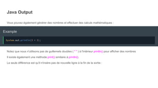 Java Output
Vous pouvez également générer des nombres et effectuer des calculs mathématiques :
Notez que nous n'utilisons pas de guillemets doubles ( " " ) à l'intérieur println() pour afficher des nombres
Il existe également une méthode print() similaire à println().
La seule différence est qu'il n'insère pas de nouvelle ligne à la fin de la sortie :
 