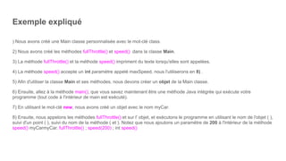 Exemple expliqué
) Nous avons créé une Main classe personnalisée avec le mot-clé class.
2) Nous avons créé les méthodes fullThrottle() et speed() dans la classe Main.
3) La méthode fullThrottle() et la méthode speed() impriment du texte lorsqu'elles sont appelées.
4) La méthode speed() accepte un int paramètre appelé maxSpeed, nous l'utiliserons en 8) .
5) Afin d'utiliser la classe Main et ses méthodes, nous devons créer un objet de la Main classe.
6) Ensuite, allez à la méthode main(), que vous savez maintenant être une méthode Java intégrée qui exécute votre
programme (tout code à l'intérieur de main est exécuté).
7) En utilisant le mot-clé new, nous avons créé un objet avec le nom myCar.
8) Ensuite, nous appelons les méthodes fullThrottle() et sur l' objet, et exécutons le programme en utilisant le nom de l'objet ( ),
suivi d'un point ( ), suivi du nom de la méthode ( et ). Notez que nous ajoutons un paramètre de 200 à l'intérieur de la méthode
speed() myCarmyCar. fullThrottle() ; speed(200) ; int speed()
 