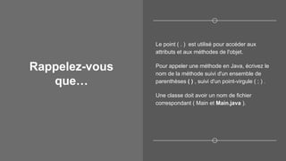 Rappelez-vous
que…
Le point ( . ) est utilisé pour accéder aux
attributs et aux méthodes de l'objet.
Pour appeler une méthode en Java, écrivez le
nom de la méthode suivi d'un ensemble de
parenthèses ( ) , suivi d'un point-virgule ( ; ) .
Une classe doit avoir un nom de fichier
correspondant ( Main et Main.java ).
 