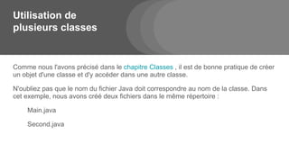 Utilisation de
plusieurs classes
Comme nous l'avons précisé dans le chapitre Classes , il est de bonne pratique de créer
un objet d'une classe et d'y accéder dans une autre classe.
N'oubliez pas que le nom du fichier Java doit correspondre au nom de la classe. Dans
cet exemple, nous avons créé deux fichiers dans le même répertoire :
Main.java
Second.java
 