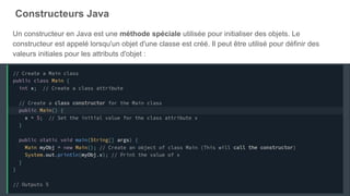 Constructeurs Java
Un constructeur en Java est une méthode spéciale utilisée pour initialiser des objets. Le
constructeur est appelé lorsqu'un objet d'une classe est créé. Il peut être utilisé pour définir des
valeurs initiales pour les attributs d'objet :
 