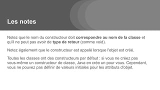 Les notes
Notez que le nom du constructeur doit correspondre au nom de la classe et
qu'il ne peut pas avoir de type de retour (comme void).
Notez également que le constructeur est appelé lorsque l'objet est créé.
Toutes les classes ont des constructeurs par défaut : si vous ne créez pas
vous-même un constructeur de classe, Java en crée un pour vous. Cependant,
vous ne pouvez pas définir de valeurs initiales pour les attributs d'objet.
 