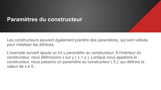 Paramètres du constructeur
Les constructeurs peuvent également prendre des paramètres, qui sont utilisés
pour initialiser les attributs.
L'exemple suivant ajoute un int y paramètre au constructeur. À l'intérieur du
constructeur, nous définissons x sur y ( x = y ). Lorsque nous appelons le
constructeur, nous passons un paramètre au constructeur ( 5 ), qui définira la
valeur de x à 5 :
 