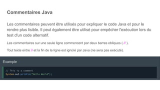 Commentaires Java
Les commentaires peuvent être utilisés pour expliquer le code Java et pour le
rendre plus lisible. Il peut également être utilisé pour empêcher l'exécution lors du
test d'un code alternatif.
Les commentaires sur une seule ligne commencent par deux barres obliques ( // ).
Tout texte entre // et la fin de la ligne est ignoré par Java (ne sera pas exécuté).
 