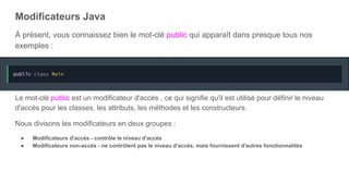Modificateurs Java
À présent, vous connaissez bien le mot-clé public qui apparaît dans presque tous nos
exemples :
Le mot-clé public est un modificateur d'accès , ce qui signifie qu'il est utilisé pour définir le niveau
d'accès pour les classes, les attributs, les méthodes et les constructeurs.
Nous divisons les modificateurs en deux groupes :
● Modificateurs d'accès - contrôle le niveau d'accès
● Modificateurs non-accès - ne contrôlent pas le niveau d'accès, mais fournissent d'autres fonctionnalités
 