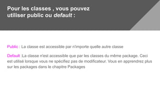 Pour les classes , vous pouvez
utiliser public ou default :
Public : La classe est accessible par n'importe quelle autre classe
Default :La classe n'est accessible que par les classes du même package. Ceci
est utilisé lorsque vous ne spécifiez pas de modificateur. Vous en apprendrez plus
sur les packages dans le chapitre Packages
 