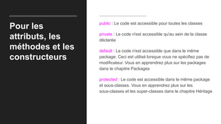 Pour les
attributs, les
méthodes et les
constructeurs
public : Le code est accessible pour toutes les classes
private : Le code n'est accessible qu'au sein de la classe
déclarée
default : Le code n'est accessible que dans le même
package. Ceci est utilisé lorsque vous ne spécifiez pas de
modificateur. Vous en apprendrez plus sur les packages
dans le chapitre Packages
protected : Le code est accessible dans le même package
et sous-classes. Vous en apprendrez plus sur les
sous-classes et les super-classes dans le chapitre Héritage
 