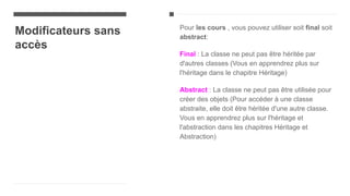 Modificateurs sans
accès
Pour les cours , vous pouvez utiliser soit final soit
abstract:
Final : La classe ne peut pas être héritée par
d'autres classes (Vous en apprendrez plus sur
l'héritage dans le chapitre Héritage)
Abstract : La classe ne peut pas être utilisée pour
créer des objets (Pour accéder à une classe
abstraite, elle doit être héritée d'une autre classe.
Vous en apprendrez plus sur l'héritage et
l'abstraction dans les chapitres Héritage et
Abstraction)
 