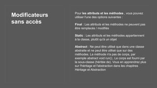 Modificateurs
sans accès
Pour les attributs et les méthodes , vous pouvez
utiliser l'une des options suivantes :
Final : Les attributs et les méthodes ne peuvent pas
être remplacés / modifiés
Static : Les attributs et les méthodes appartiennent
à la classe, plutôt qu'à un objet
Abstract : Ne peut être utilisé que dans une classe
abstraite et ne peut être utilisé que sur des
méthodes. La méthode n'a pas de corps, par
exemple abstract void run();. Le corps est fourni par
la sous-classe (héritée de). Vous en apprendrez plus
sur l'héritage et l'abstraction dans les chapitres
Héritage et Abstraction
 