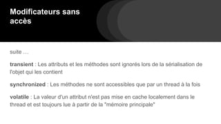 Modificateurs sans
accès
suite …
transient : Les attributs et les méthodes sont ignorés lors de la sérialisation de
l'objet qui les contient
synchronized : Les méthodes ne sont accessibles que par un thread à la fois
volatile : La valeur d'un attribut n'est pas mise en cache localement dans le
thread et est toujours lue à partir de la "mémoire principale"
 