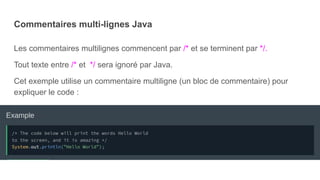Commentaires multi-lignes Java
Les commentaires multilignes commencent par /* et se terminent par */.
Tout texte entre /* et */ sera ignoré par Java.
Cet exemple utilise un commentaire multiligne (un bloc de commentaire) pour
expliquer le code :
 