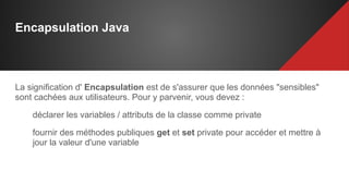 Encapsulation Java
La signification d' Encapsulation est de s'assurer que les données "sensibles"
sont cachées aux utilisateurs. Pour y parvenir, vous devez :
déclarer les variables / attributs de la classe comme private
fournir des méthodes publiques get et set private pour accéder et mettre à
jour la valeur d'une variable
 
