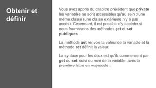 Obtenir et
définir
Vous avez appris du chapitre précédent que private
les variables ne sont accessibles qu'au sein d'une
même classe (une classe extérieure n'y a pas
accès). Cependant, il est possible d'y accéder si
nous fournissons des méthodes get et set
publiques.
La méthode get renvoie la valeur de la variable et la
méthode set définit la valeur.
La syntaxe pour les deux est qu'ils commencent par
get ou set, suivi du nom de la variable, avec la
première lettre en majuscule :
 