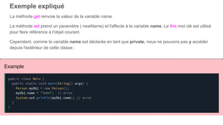 Exemple expliqué
La méthode get renvoie la valeur de la variable name.
La méthode set prend un paramètre ( newName) et l'affecte à la variable name. Le this mot clé est utilisé
pour faire référence à l'objet courant.
Cependant, comme la variable name est déclarée en tant que private, nous ne pouvons pas y accéder
depuis l'extérieur de cette classe :
 