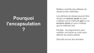 Pourquoi
l'encapsulation
?
Meilleur contrôle des attributs de
classe et des méthodes
Les attributs de classe peuvent être
rendus en lecture seule (si vous
n'utilisez que la méthode get) ou en
écriture seule (si vous n'utilisez
que la méthode set)
Flexible : le programmeur peut
modifier une partie du code sans
affecter les autres parties
Sécurité accrue des données
 