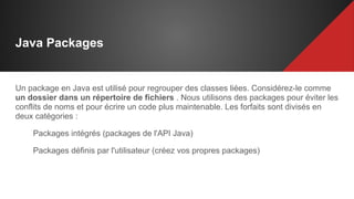 Java Packages
Un package en Java est utilisé pour regrouper des classes liées. Considérez-le comme
un dossier dans un répertoire de fichiers . Nous utilisons des packages pour éviter les
conflits de noms et pour écrire un code plus maintenable. Les forfaits sont divisés en
deux catégories :
Packages intégrés (packages de l'API Java)
Packages définis par l'utilisateur (créez vos propres packages)
 