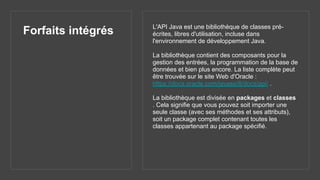 Forfaits intégrés L'API Java est une bibliothèque de classes pré-
écrites, libres d'utilisation, incluse dans
l'environnement de développement Java.
La bibliothèque contient des composants pour la
gestion des entrées, la programmation de la base de
données et bien plus encore. La liste complète peut
être trouvée sur le site Web d'Oracle :
https://docs.oracle.com/javase/8/docs/api/ .
La bibliothèque est divisée en packages et classes
. Cela signifie que vous pouvez soit importer une
seule classe (avec ses méthodes et ses attributs),
soit un package complet contenant toutes les
classes appartenant au package spécifié.
 