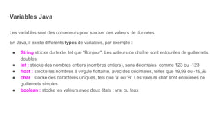 Variables Java
Les variables sont des conteneurs pour stocker des valeurs de données.
En Java, il existe différents types de variables, par exemple :
● String stocke du texte, tel que "Bonjour". Les valeurs de chaîne sont entourées de guillemets
doubles
● int : stocke des nombres entiers (nombres entiers), sans décimales, comme 123 ou -123
● float : stocke les nombres à virgule flottante, avec des décimales, telles que 19,99 ou -19,99
● char : stocke des caractères uniques, tels que 'a' ou 'B'. Les valeurs char sont entourées de
guillemets simples
● boolean : stocke les valeurs avec deux états : vrai ou faux
 