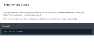 Importer une classe
Si vous trouvez une classe que vous souhaitez utiliser, par exemple, la classe Scanner qui est utilisée pour
obtenir l'entrée utilisateur , écrivez le code suivant :
Dans l'exemple, java.util est un package, tandis que Scanner est une classe du java.util package.
 