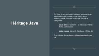 Héritage Java
En Java, il est possible d'hériter d'attributs et de
méthodes d'une classe à une autre. Nous
regroupons le "concept d'héritage" en deux
catégories :
sous- classe (enfant) - la classe qui hérite
d'une autre classe
superclasse (parent) - la classe héritée de
Pour hériter d'une classe, utilisez le extends mot
clé.
 