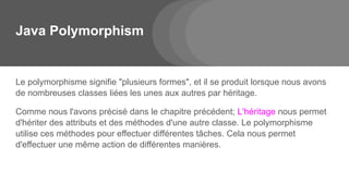 Java Polymorphism
Le polymorphisme signifie "plusieurs formes", et il se produit lorsque nous avons
de nombreuses classes liées les unes aux autres par héritage.
Comme nous l'avons précisé dans le chapitre précédent; L'héritage nous permet
d'hériter des attributs et des méthodes d'une autre classe. Le polymorphisme
utilise ces méthodes pour effectuer différentes tâches. Cela nous permet
d'effectuer une même action de différentes manières.
 