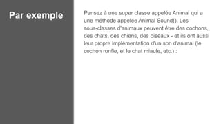 Par exemple Pensez à une super classe appelée Animal qui a
une méthode appelée Animal Sound(). Les
sous-classes d'animaux peuvent être des cochons,
des chats, des chiens, des oiseaux - et ils ont aussi
leur propre implémentation d'un son d'animal (le
cochon ronfle, et le chat miaule, etc.) :
 
