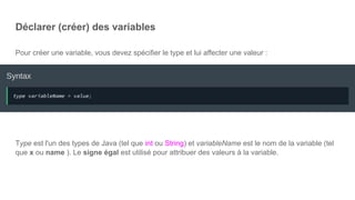 Déclarer (créer) des variables
Pour créer une variable, vous devez spécifier le type et lui affecter une valeur :
Type est l'un des types de Java (tel que int ou String) et variableName est le nom de la variable (tel
que x ou name ). Le signe égal est utilisé pour attribuer des valeurs à la variable.
 